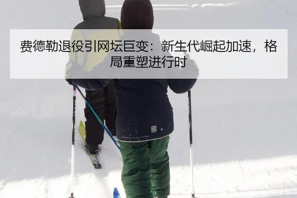 费德勒退役引网坛巨变：新生代崛起加速，格局重塑进行时